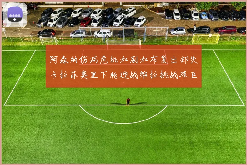 阿森纳伤病危机加剧加布复出却失卡拉菲奥里下轮迎战维拉挑战艰巨