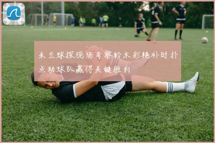 米兰球探现场考察铃木彩艳补时扑点助球队赢得关键胜利