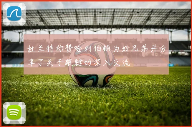 杜兰特称赞哈利伯顿为好兄弟并分享了关于跟腱的深入交流