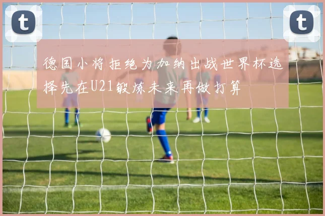 德国小将拒绝为加纳出战世界杯选择先在U21锻炼未来再做打算