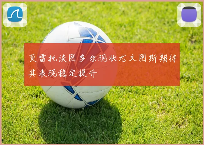 莫雷托谈图多尔现状尤文图斯期待其表现稳定提升