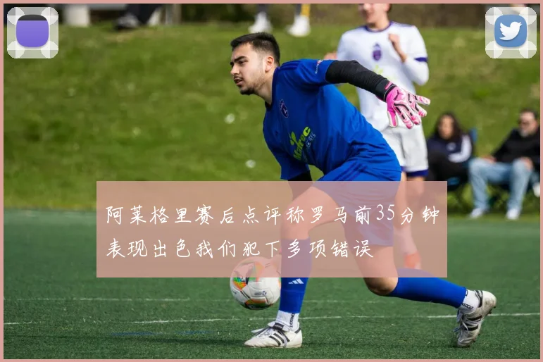 阿莱格里赛后点评称罗马前35分钟表现出色我们犯下多项错误