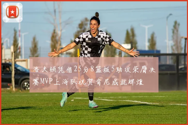 洛夫顿凭借25分8篮板5助攻荣膺决赛MVP上海队祝贺肯尼成就辉煌