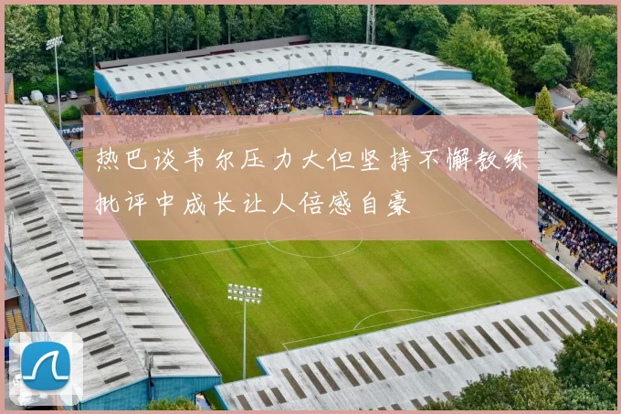 热巴谈韦尔压力大但坚持不懈教练批评中成长让人倍感自豪