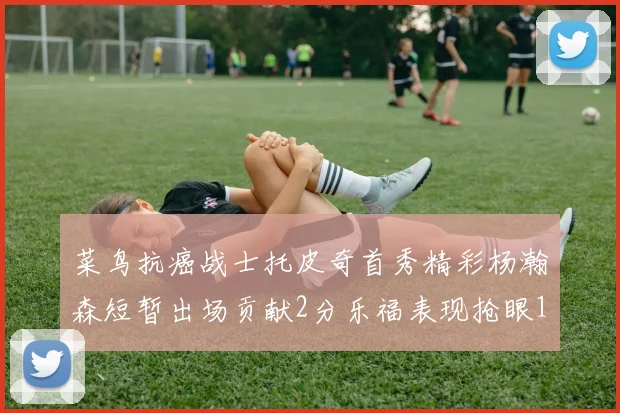菜鸟抗癌战士托皮奇首秀精彩杨瀚森短暂出场贡献2分乐福表现抢眼14分钟斩获11分2助