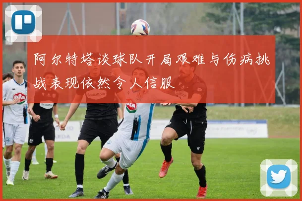 阿尔特塔谈球队开局艰难与伤病挑战表现依然令人信服