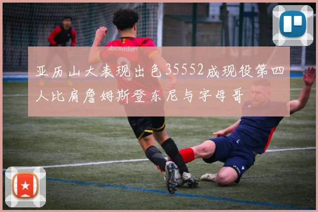 亚历山大表现出色35552成现役第四人比肩詹姆斯登东尼与字母哥