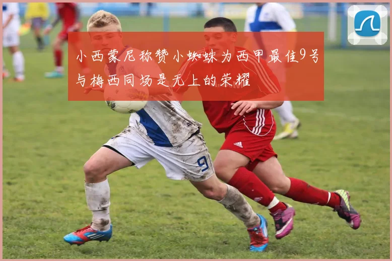 小西蒙尼称赞小蜘蛛为西甲最佳9号与梅西同场是无上的荣耀