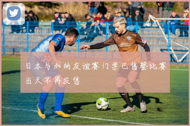 日本与加纳友谊赛门票已售罄比赛当天不再发售