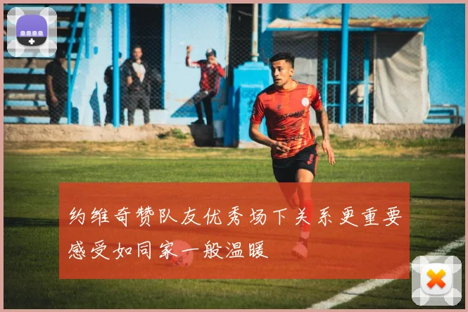 约维奇赞队友优秀场下关系更重要感受如同家一般温暖