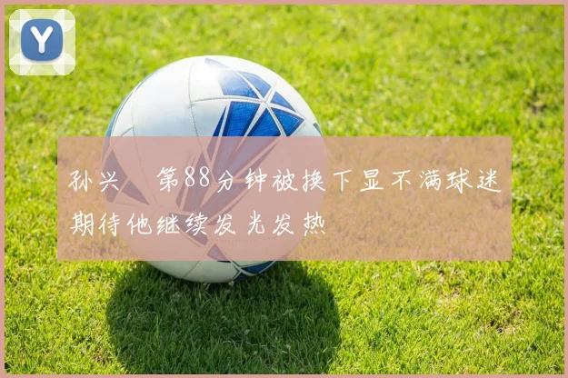 孙兴慜第88分钟被换下显不满球迷期待他继续发光发热